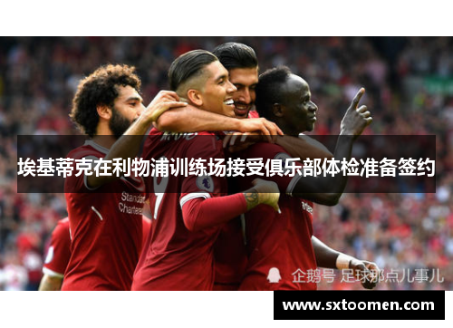 埃基蒂克在利物浦训练场接受俱乐部体检准备签约